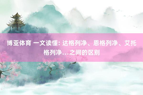 博亚体育 一文读懂: 达格列净、恩格列净、艾托格列净…之间的区别