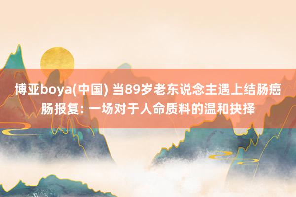 博亚boya(中国) 当89岁老东说念主遇上结肠癌肠报复: 一场对于人命质料的温和抉择