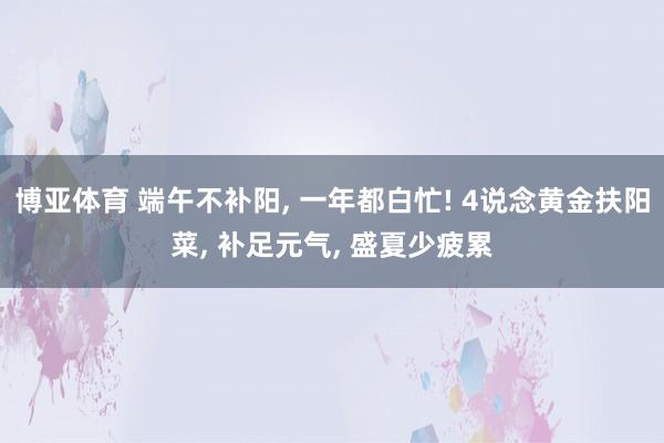 博亚体育 端午不补阳, 一年都白忙! 4说念黄金扶阳菜, 补足元气, 盛夏少疲累